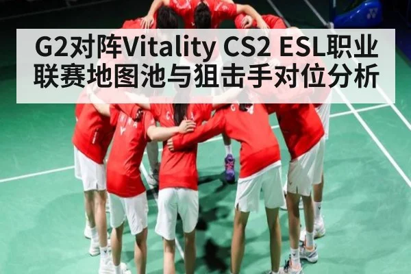 G2对阵Vitality CS2 ESL职业联赛地图池与狙击手对位分析 - kaiyun