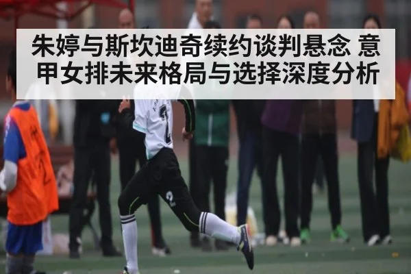 朱婷与斯坎迪奇续约谈判悬念 意甲女排未来格局与选择深度分析 - kaiyun