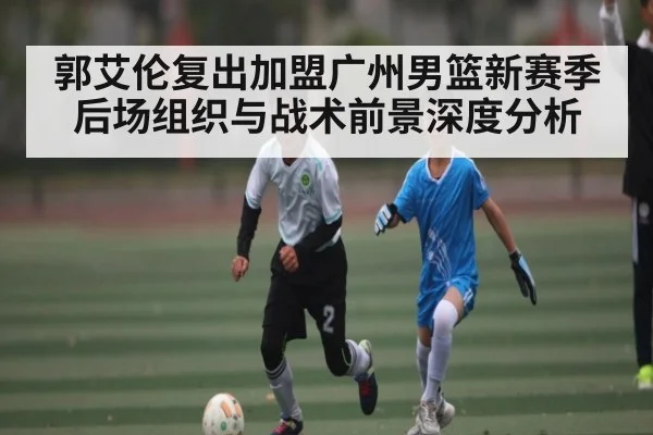 郭艾伦复出加盟广州男篮新赛季后场组织与战术前景深度分析 - kaiyun