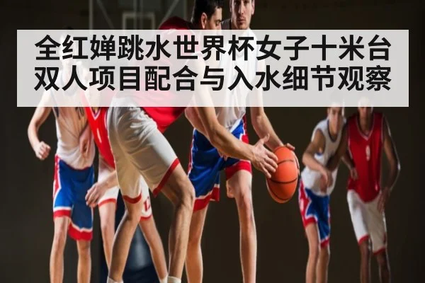 全红婵跳水世界杯女子十米台双人项目配合与入水细节观察